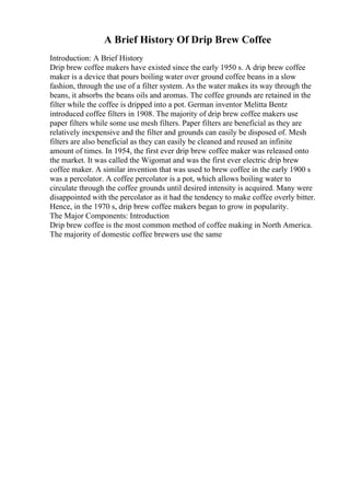 A Brief History Of Drip Brew Coffee
Introduction: A Brief History
Drip brew coffee makers have existed since the early 1950 s. A drip brew coffee
maker is a device that pours boiling water over ground coffee beans in a slow
fashion, through the use of a filter system. As the water makes its way through the
beans, it absorbs the beans oils and aromas. The coffee grounds are retained in the
filter while the coffee is dripped into a pot. German inventor Melitta Bentz
introduced coffee filters in 1908. The majority of drip brew coffee makers use
paper filters while some use mesh filters. Paper filters are beneficial as they are
relatively inexpensive and the filter and grounds can easily be disposed of. Mesh
filters are also beneficial as they can easily be cleaned and reused an infinite
amount of times. In 1954, the first ever drip brew coffee maker was released onto
the market. It was called the Wigomat and was the first ever electric drip brew
coffee maker. A similar invention that was used to brew coffee in the early 1900 s
was a percolator. A coffee percolator is a pot, which allows boiling water to
circulate through the coffee grounds until desired intensity is acquired. Many were
disappointed with the percolator as it had the tendency to make coffee overly bitter.
Hence, in the 1970 s, drip brew coffee makers began to grow in popularity.
The Major Components: Introduction
Drip brew coffee is the most common method of coffee making in North America.
The majority of domestic coffee brewers use the same
 