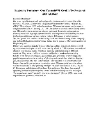 Executive Summary. Our TeamвЂ™S Goal Is To Research
And Analyze
Executive Summary
Our team s goal is to research and analyze the giant convenience store blue chip
known as 7 Eleven. As the world s largest convenience store chain, 7 Eleven Inc.,
(SEI) 7 Eleven Japan (SEJ) and other regional 7 Elevens are owned by the massive
conglomerate SEVEN i holding Co., Ltd. Our team will discuss a brief history of SEI
and SEJ, analyze their respective mission statement, dissertate various veteran
friendly initiatives, highlight top officers and their impact on the company and how
the business addressed various esoteric cultural differences in global markets.
We, as a group, will conduct the following; look back in the history of this company
and its humble beginning in the United States; how it gained ... Show more content on
Helpwriting.net ...
If there was a quiz on popular logos worldwide and this convenient store s popped
up, more than ninety percent will know exactly what it is. 7 Eleven is an international
chain of convenience stores, operating, licensing and franchising in different
countries. They attract children, students, and business workers because they
benefit every person who needs a quick snack, gas, groceries, or a beverage. The
popularity comes from their variety of pleasing options whether it is food, liquids,
gas, or accessories. The best feature about 7 Eleven is that it is open twenty four
hours a day and is near the most convenient areas. This company has come along
way to success and is only growing stronger. 7 Eleven was founded in 1927 by Joe
C. Thompson, and first named his shops Tote m Stores. The shops then started
spreading around cities through the 1930 s and 1940 s selling ice cold beverages.
The stores hours were 7 am to 11 pm, hence the name 7 Eleven. 1950 s saw great
expansion and growth to areas such as
 