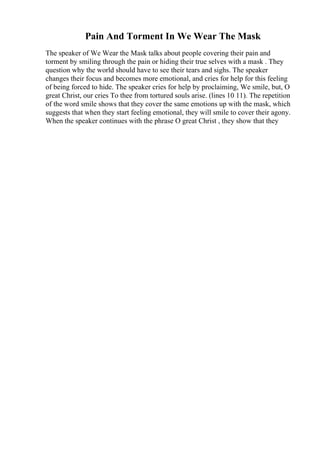 Pain And Torment In We Wear The Mask
The speaker of We Wear the Mask talks about people covering their pain and
torment by smiling through the pain or hiding their true selves with a mask . They
question why the world should have to see their tears and sighs. The speaker
changes their focus and becomes more emotional, and cries for help for this feeling
of being forced to hide. The speaker cries for help by proclaiming, We smile, but, O
great Christ, our cries To thee from tortured souls arise. (lines 10 11). The repetition
of the word smile shows that they cover the same emotions up with the mask, which
suggests that when they start feeling emotional, they will smile to cover their agony.
When the speaker continues with the phrase O great Christ , they show that they
 