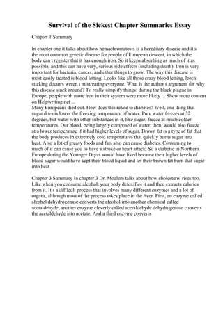 Survival of the Sickest Chapter Summaries Essay
Chapter 1 Summary
In chapter one it talks about how hemachromatosis is a hereditary disease and it s
the most common genetic disease for people of European descent, in which the
body can t register that it has enough iron. So it keeps absorbing as much of it as
possible, and this can have very, serious side effects (including death). Iron is very
important for bacteria, cancer, and other things to grow. The way this disease is
most easily treated is blood letting. Looks like all those crazy blood letting, leech
sticking doctors weren t mistreating everyone. What is the author s argument for why
this disease stuck around? To really simplify things: during the black plague in
Europe, people with more iron in their system were more likely ... Show more content
on Helpwriting.net ...
Many Europeans died out. How does this relate to diabetes? Well, one thing that
sugar does is lower the freezing temperature of water. Pure water freezes at 32
degrees, but water with other substances in it, like sugar, freeze at much colder
temperatures. Our blood, being largely composed of water, then, would also freeze
at a lower temperature if it had higher levels of sugar. Brown fat is a type of fat that
the body produces in extremely cold temperatures that quickly burns sugar into
heat. Also a lot of greasy foods and fats also can cause diabetes. Consuming to
much of it can cause you to have a stroke or heart attack. So a diabetic in Northern
Europe during the Younger Dryas would have lived because their higher levels of
blood sugar would have kept their blood liquid and let their brown fat burn that sugar
into heat.
Chapter 3 Summary In chapter 3 Dr. Moalem talks about how cholesterol rises too.
Like when you consume alcohol, your body detoxifies it and then extracts calories
from it. It s a difficult process that involves many different enzymes and a lot of
organs, although most of the process takes place in the liver. First, an enzyme called
alcohol dehydrogenase converts the alcohol into another chemical called
acetaldehyde; another enzyme cleverly called acetaldehyde dehydrogenase converts
the acetaldehyde into acetate. And a third enzyme converts
 