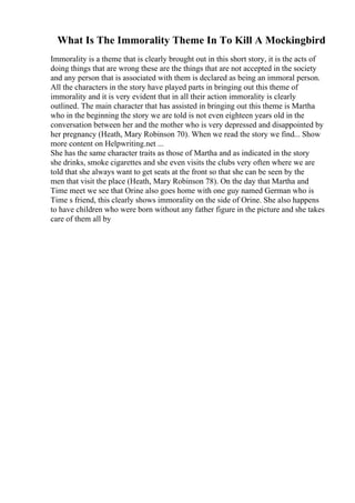 What Is The Immorality Theme In To Kill A Mockingbird
Immorality is a theme that is clearly brought out in this short story, it is the acts of
doing things that are wrong these are the things that are not accepted in the society
and any person that is associated with them is declared as being an immoral person.
All the characters in the story have played parts in bringing out this theme of
immorality and it is very evident that in all their action immorality is clearly
outlined. The main character that has assisted in bringing out this theme is Martha
who in the beginning the story we are told is not even eighteen years old in the
conversation between her and the mother who is very depressed and disappointed by
her pregnancy (Heath, Mary Robinson 70). When we read the story we find... Show
more content on Helpwriting.net ...
She has the same character traits as those of Martha and as indicated in the story
she drinks, smoke cigarettes and she even visits the clubs very often where we are
told that she always want to get seats at the front so that she can be seen by the
men that visit the place (Heath, Mary Robinson 78). On the day that Martha and
Time meet we see that Orine also goes home with one guy named German who is
Time s friend, this clearly shows immorality on the side of Orine. She also happens
to have children who were born without any father figure in the picture and she takes
care of them all by
 