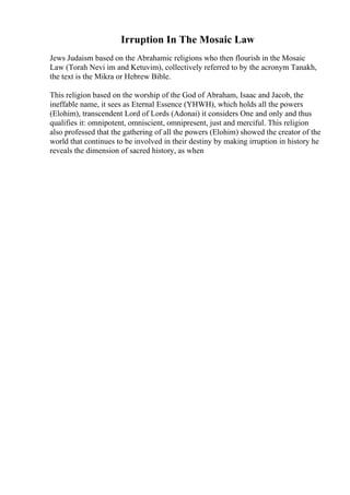 Irruption In The Mosaic Law
Jews Judaism based on the Abrahamic religions who then flourish in the Mosaic
Law (Torah Nevi im and Ketuvim), collectively referred to by the acronym Tanakh,
the text is the Mikra or Hebrew Bible.
This religion based on the worship of the God of Abraham, Isaac and Jacob, the
ineffable name, it sees as Eternal Essence (YHWH), which holds all the powers
(Elohim), transcendent Lord of Lords (Adonai) it considers One and only and thus
qualifies it: omnipotent, omniscient, omnipresent, just and merciful. This religion
also professed that the gathering of all the powers (Elohim) showed the creator of the
world that continues to be involved in their destiny by making irruption in history he
reveals the dimension of sacred history, as when
 