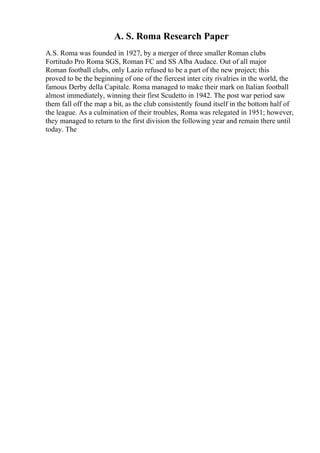 A. S. Roma Research Paper
A.S. Roma was founded in 1927, by a merger of three smaller Roman clubs
Fortitudo Pro Roma SGS, Roman FC and SS Alba Audace. Out of all major
Roman football clubs, only Lazio refused to be a part of the new project; this
proved to be the beginning of one of the fiercest inter city rivalries in the world, the
famous Derby della Capitale. Roma managed to make their mark on Italian football
almost immediately, winning their first Scudetto in 1942. The post war period saw
them fall off the map a bit, as the club consistently found itself in the bottom half of
the league. As a culmination of their troubles, Roma was relegated in 1951; however,
they managed to return to the first division the following year and remain there until
today. The
 