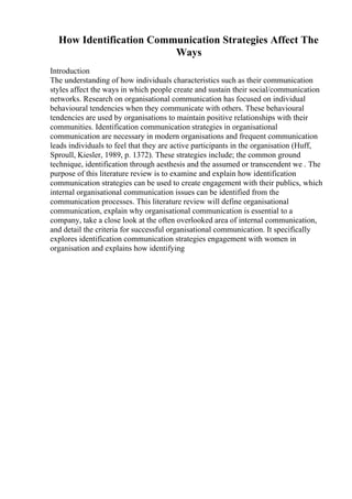 How Identification Communication Strategies Affect The
Ways
Introduction
The understanding of how individuals characteristics such as their communication
styles affect the ways in which people create and sustain their social/communication
networks. Research on organisational communication has focused on individual
behavioural tendencies when they communicate with others. These behavioural
tendencies are used by organisations to maintain positive relationships with their
communities. Identification communication strategies in organisational
communication are necessary in modern organisations and frequent communication
leads individuals to feel that they are active participants in the organisation (Huff,
Sproull, Kiesler, 1989, p. 1372). These strategies include; the common ground
technique, identification through aesthesis and the assumed or transcendent we . The
purpose of this literature review is to examine and explain how identification
communication strategies can be used to create engagement with their publics, which
internal organisational communication issues can be identified from the
communication processes. This literature review will define organisational
communication, explain why organisational communication is essential to a
company, take a close look at the often overlooked area of internal communication,
and detail the criteria for successful organisational communication. It specifically
explores identification communication strategies engagement with women in
organisation and explains how identifying
 