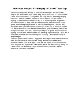 How Does Marquez Use Imagery In One Of These Days
have always enjoyed the writings of Gabriel Garcia Marquez and selected the
story called One of These Days . In the story, we are introduced to Aurelio Escovar
a poor, uneducated dentist. Although brief, the story is full of interesting imagery.
One thing I observed as I read the story is that he seems to lack any sense of
urgency. It seems he simply begins this day as he does every other. No patients
arrive and he pauses to study some buzzards he can see from the window. Who
spends time contemplating buzzards as they sit on a nearby roof? Why are they
even there? After several hours of this, the mayor arrives and he refuses to see him.
The mayor threatens to shoot him and when Aurelio opens his drawer to reveal his
own gun it becomes clear that it is not simply a figure of speech. He still lacks any
urgency as he takes his time to respond and get set up to pull the mayor s tooth that is
ailing him, even with the threat of being shot lingering.... Show more content on
Helpwriting.net ...
You don t get the sense that he is a happy man. Looking out his window he wonders
when it will rain so even the weather is dreary. The buzzards reinforce this
dreariness. Details given by Marquez, such as It was a poor office: an old wooden
chair, the pedal drill, a glass case with ceramic bottles and the crumbling ceiling and
a dusty spider web with spider s eggs and dead insects (Marquez, n.d.) lend
themselves to the bleak tone of the
 