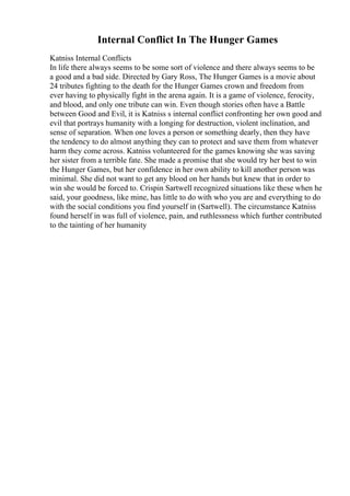 Internal Conflict In The Hunger Games
Katniss Internal Conflicts
In life there always seems to be some sort of violence and there always seems to be
a good and a bad side. Directed by Gary Ross, The Hunger Games is a movie about
24 tributes fighting to the death for the Hunger Games crown and freedom from
ever having to physically fight in the arena again. It is a game of violence, ferocity,
and blood, and only one tribute can win. Even though stories often have a Battle
between Good and Evil, it is Katniss s internal conflict confronting her own good and
evil that portrays humanity with a longing for destruction, violent inclination, and
sense of separation. When one loves a person or something dearly, then they have
the tendency to do almost anything they can to protect and save them from whatever
harm they come across. Katniss volunteered for the games knowing she was saving
her sister from a terrible fate. She made a promise that she would try her best to win
the Hunger Games, but her confidence in her own ability to kill another person was
minimal. She did not want to get any blood on her hands but knew that in order to
win she would be forced to. Crispin Sartwell recognized situations like these when he
said, your goodness, like mine, has little to do with who you are and everything to do
with the social conditions you find yourself in (Sartwell). The circumstance Katniss
found herself in was full of violence, pain, and ruthlessness which further contributed
to the tainting of her humanity
 