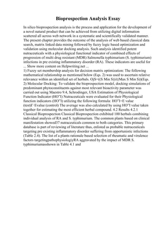 Bioprospection Analysis Essay
In silico bioprospection analysis is the process and application for the development of
a novel natural product that can be achieved from utilizing digital information
scattered all across web network in a systematic and scientifically validated manner.
The present chapter provides the outcome of the analysis of web based classical data
search, matrix linked data mining followed by fuzzy logic based optimization and
validation using molecular docking analysis. Such analysis identified potent
nutraceuticals with a physiological functional indicator of combined effects of
progression of multi drug resistant (MDR) Salmonella typhimurium (S. typhimurium)
infections in pre existing inflammatory disorder (RA). These indicators are useful for
... Show more content on Helpwriting.net ...
1) Fuzzy set membership analysis for decision matrix optimization: The following
mathematical relationship as mentioned below (Eqs. 2) was used to ascertain relative
relevance within an identified set of herbals. ОјS=((S Min S))/((Max S Min S))(Eqs.
2) Molecular Docking: To validate the bioprospection model, docking simulations of
predominant phytoconstituents against most relevant bioactivity parameter was
carried out using Maestro 9.4, Schrodinger, USA Estimation of Physiological
Function Indicator (HО”I) Nutraceuticals were evaluated for their Physiological
function indicators (HО”I) utilizing the following formula: HО”I=E value
(test)Г·Evalue (control) The average was also calculated by using HО”I value taken
together for estimating the most efficient herbal compound. 4.2 Results 4.2.1
Classical Bioprospection Classical Bioprospection exhibited 100 herbals combining
individual analysis of RA and S. typhimurium. The common plants based on clinical
manifestation showed37 nutraceuticals common to both categories. This primary
database is part of reviewing of literature thus, enlisted as probable nutraceuticals
targeting pre existing inflammatory disorder suffering from opportunistic infections
(Table 2.4). The list of a plants rationale based selection of rheumatic and virulence
factors targetingpathophysiologiyRA aggravated by the impact of MDR S.
typhimuriumasshown in Table 4.1 and
 