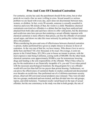Pros And Cons Of Chemical Castration
For centuries, society has said, the punishment should fit the crime, but at what
point do we reach a line we aren t willing to cross. Sexual assault is a serious
problem we are faced with every day, and it does not discriminate between men,
women, or children. In fact, every 98 seconds, someone is sexually assaulted in
America and every 8th minute of that, the victim is a child. Mandatory chemical
castrationin convicted sex offenders is a debate that has long been analyzed and
attacked from both sides and each have shown to offer valid points, but the deterrence
and recidivism rates have proven that rendering a sexual offender impotent with
chemical castration is more effective than prison, can free the offender of unwanted
sexual urges, and shows we take this issue seriously by putting the victims rights
above the predator.
When considering the pros and cons of effectiveness between chemical castration
vs prison, studies performed have given us ample choices to discuss in favor of
castration. At the very top of that list, we have money. Who doesn t love to save a
dollar here and there? Or a few thousand, to be exact. On average, it costs tax
payers in the United States, $51,286 a year to house an inmate in prison, with the
most expensive state being California, costing north of $80,000. On the other hand,
chemical castration costs approximately $9,000 a year for testosterone lowering
drugs and funding is the sole responsibility of the offender. What if they refuse to
pay for the medication or are financially incapable of it, you ask? Even when paired
with the necessary psychological treatment, the drug program for a sex offender
would still cost less than half for tax payers than prison housing. Furthermore, we
can prove the effectiveness of castration thanks to studies conducted and documented
over decades on recidivism. One performed out of a California maximum security
prison, observed 260 convicted sexual predators once released. They were divided
into two groups; medicated and non treated, and then divided into two sub groups;
rapists, and child molesters. Treatment results varied based on the type of sexual
offender, but the one consistency to the study was that in both groups, the rate of
 