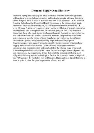 Demand, Supply And Elasticity
Demand, supply and elasticity are basic economic concepts that when applied to
different markets can help governments and individuals make informed decisions
about things as basic as what to purchase and how to collect taxes. UEA s Norwich
Medical School and the Centre for Health Economics at the University of York,
conducted a survey across nearly 18,000 adult commuters from around the UK
over 18 years. A group of researchers analysed the well being of a small group who
swapped their cars or the public bus for a bike or going on foot. They re results
found that those who made the switch became happier. Demand is a curve showing
the various amounts of a product consumers want and can purchase at different
prices during a specific period of time. Supply is a curve showing the different
amounts of a product suppliers are willing to provide at different prices.
Equilibrium price and quantity are determined by the intersection of demand and
supply. Price elasticity of demand (PED) indicates the responsiveness of
consumers to a change in price, and is reflected in the relative slope of demand.
Production possibilities curves (PPC) show the maximum production of goods that
can be produced by an economy. Given that all of the resources are being used
fully and efficiently and the technology is fixed in the economy, shown in Figure 1
is a PPC curve of the market of cars and bicycles. If production is devoted mostly to
cars, at point A, then the quantity produced of cars, VA, will
 
