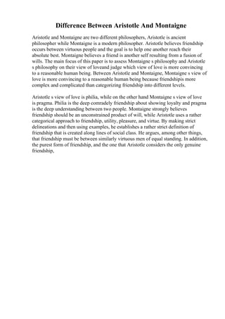 Difference Between Aristotle And Montaigne
Aristotle and Montaigne are two different philosophers, Aristotle is ancient
philosopher while Montaigne is a modern philosopher. Aristotle believes friendship
occurs between virtuous people and the goal is to help one another reach their
absolute best. Montaigne believes a friend is another self resulting from a fusion of
wills. The main focus of this paper is to assess Montaigne s philosophy and Aristotle
s philosophy on their view of loveand judge which view of love is more convincing
to a reasonable human being. Between Aristotle and Montaigne, Montaigne s view of
love is more convincing to a reasonable human being because friendshipis more
complex and complicated than categorizing friendship into different levels.
Aristotle s view of love is philia, while on the other hand Montaigne s view of love
is pragma. Philia is the deep comradely friendship about showing loyalty and pragma
is the deep understanding between two people. Montaigne strongly believes
friendship should be an unconstrained product of will, while Aristotle uses a rather
categorical approach to friendship, utility, pleasure, and virtue. By making strict
delineations and then using examples, he establishes a rather strict definition of
friendship that is created along lines of social class. He argues, among other things,
that friendship must be between similarly virtuous men of equal standing. In addition,
the purest form of friendship, and the one that Aristotle considers the only genuine
friendship,
 