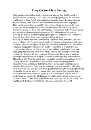 Essay On Work Is A Blessing
Many people today find themselves in dead end jobs, or they feel like work is
purposeless and frustrating. At the same time, some people figured out that work
is a blessing to them. People who suffer their lives in a slavery for many years in
another country, think that work is a curse because they were ruled by people.
They work because they are forced by other people. Work is a blessing for most
people, but for some people work is a curse because of the lack of opportunity.
Work is a blessing for those who understand it. To understand that work is a blessing
was one of true understanding the purpose of life. It is important because not
knowing the purpose of life brought people depressed. As Honore said I m retired
from the Army, but... Show more content on Helpwriting.net ...
Working set people free from their stressed, frustrated, debts, loneliness, and lead
them to a happy life. Even rich people need a job because doing nothing made them
bored and could not have peace in their life. According to Honore said I have come
to believe that people without jobs are not free (page.137). It is totally true that
people without jobs are not free because people without a job became homeless,
street gang members, and slave. Also, people without jobs became to do suicide
because they felt their life was empty and felt depressed. Being able to work is a
blessing for life because not everyone can work even though they wanted to work.
Think about this. What if a patient said I wanted to work for my people and for my
country. Is that will be possible to work for him, according to the person s
situation? People just noticed that the benefits of having a job when they did not
have the ability to work. Especially, they noticed being able to work is a blessing
when they were sick. In a day when many people are looking for work, people should
be thankful for having a job. As Honore father said Even having a job you hate is
better than not having a job at all (pg.137). It is a blessing that they are able to
work. Work is a blessing for life because work helps people donate to missions at
home and abroad. Those funds might help a teen center, get kids off the streets, or it
might provide food and clothes for an orphanage clear across the world.
 