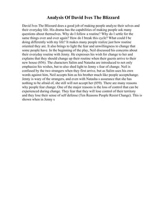Analysis Of David Ives The Blizzard
David Ives The Blizzard does a good job of making people analyze their selves and
their everyday life. His drama has the capabilities of making people ask many
questions about themselves. Why do I follow a routine? Why do I settle for the
same things over and over again? How do I break this cycle? What could I be
doing differently with my life? It makes many people realize just how routine
oriented they are. It also brings to light the fear and unwillingness to change that
some people have. In the beginning of the play, Neil discussed his concerns about
their everyday routine with Jenny. He expresses his wish for change to her and
explains that they should change up their routine when their guests arrive to their
new house (856). The characters Salim and Natasha are introduced to not only
emphasize his wishes, but to also shed light to Jenny s fear of change. Neil is
confused by the two strangers when they first arrive, but as Salim uses his own
words against him, Neil accepts him as his brother much like people acceptchange.
Jenny is wary of the strangers, and even with Natasha s assurance that she has
nothing to be afraid of, she still will not accept her (859). There are many reasons
why people fear change. One of the major reasons is the loss of control that can be
experienced during change. They fear that they will lose control of their territory
and they lose their sense of self defense (Ten Reasons People Resist Change). This is
shown when in Jenny s
 