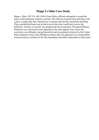 Mapp Vs Ohio Case Study
Mapp v. Ohio, 367 U.S. 643 (1961) Facts Police officials attempted to search the
house of the petitioner without a warrant. The officers returned some time later with
a piece of paper that they claimed was a warrant and forcibly entered the dwelling.
They searched the house and seized several items that would later convict the
petitioner. At trial, no warrant was produced by the prosecution. Procedural History
Petitioner was convicted at trial, appealed to the state appeals court where the
conviction was affirmed, and petitioned for and was granted certiorari by the United
States Supreme Court. Issue Whether evidence that was gathered in an unreasonable
search/seizure in violation of the 4th Amendment should be admissible in State court.
 