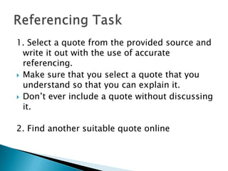 1. Select a quote from the provided source and
write it out with the use of accurate
referencing.
 Make sure that you select a quote that you
understand so that you can explain it.
 Don‟t ever include a quote without discussing
it.
2. Find another suitable quote online

 