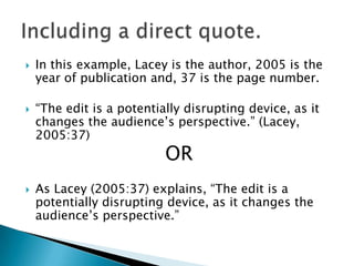 



In this example, Lacey is the author, 2005 is the
year of publication and, 37 is the page number.
“The edit is a potentially disrupting device, as it
changes the audience‟s perspective.” (Lacey,
2005:37)

OR



As Lacey (2005:37) explains, “The edit is a
potentially disrupting device, as it changes the
audience‟s perspective.”

 