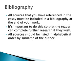 





All sources that you have referenced in the
essay must be included in a bibliography at
the end of your work.
It‟s important to do this so that the reader
can complete further research if they wish.
All sources should be listed in alphabetical
order by surname of the author.

 