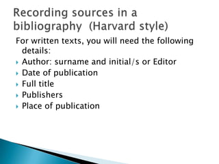 For written texts, you will need the following
details:
 Author: surname and initial/s or Editor
 Date of publication
 Full title
 Publishers
 Place of publication

 