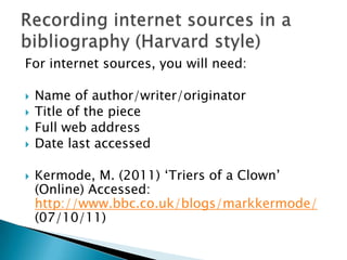 For internet sources, you will need:






Name of author/writer/originator
Title of the piece
Full web address
Date last accessed
Kermode, M. (2011) „Triers of a Clown‟
(Online) Accessed:
http://www.bbc.co.uk/blogs/markkermode/
(07/10/11)

 