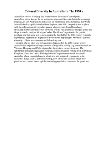 Cultural Diversity In Australia In The 1970 s
Australia s success is largely due to the cultural diversity of our migrants.
Australia a nation known for its multiculturalism and diversity didn t always accept
migrants, in fact Australia did not accept all people until they dismantled the White
Australia Policy a policy that had been in place since 1901 the policy was in place
with the sole purpose of excluding people who were not desirable and only
abolished shortly after the events of World War II, Past events have helped create and
shape Australia s unique identity of today. The idea of migration in the past is
nowhere near the same as it is now, during the first half of the 19th century Australia
experienced high rates of migration which was the beginning of Australia s cultural
diversity. ... Show more content on Helpwriting.net ...
The same fate for other war torn countries happened in the 20th century where
Australia had experienced huge amounts of migration activity, e.g. countries such as
Vietnam, Hungary, and Chile migrated to Australia to escape from war. The
substantial immigration program experienced most migrants coming from the United
Kingdom, China and India, this huge influx of migration saw much success in
Australia, where migrants brought about new and unique developments in the
economy, things such as entrepreneurship, new labour and skills in which they
provided and catered to the rapidly increasing population s demands for goods and
 