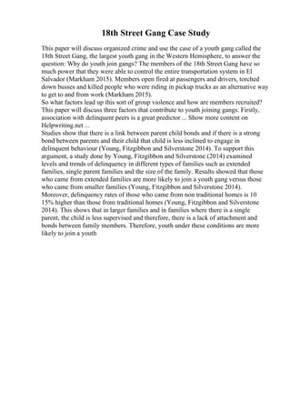 18th Street Gang Case Study
This paper will discuss organized crime and use the case of a youth gang called the
18th Street Gang, the largest youth gang in the Western Hemisphere, to answer the
question: Why do youth join gangs? The members of the 18th Street Gang have so
much power that they were able to control the entire transportation system in El
Salvador (Markham 2015). Members open fired at passengers and drivers, torched
down busses and killed people who were riding in pickup trucks as an alternative way
to get to and from work (Markham 2015).
So what factors lead up this sort of group violence and how are members recruited?
This paper will discuss three factors that contribute to youth joining gangs. Firstly,
association with delinquent peers is a great predictor ... Show more content on
Helpwriting.net ...
Studies show that there is a link between parent child bonds and if there is a strong
bond between parents and their child that child is less inclined to engage in
delinquent behaviour (Young, Fitzgibbon and Silverstone 2014). To support this
argument, a study done by Young, Fitzgibbon and Silverstone (2014) examined
levels and trends of delinquency in different types of families such as extended
families, single parent families and the size of the family. Results showed that those
who came from extended families are more likely to join a youth gang versus those
who came from smaller families (Young, Fitzgibbon and Silverstone 2014).
Moreover, delinquency rates of those who came from non traditional homes is 10
15% higher than those from traditional homes (Young, Fitzgibbon and Silverstone
2014). This shows that in larger families and in families where there is a single
parent, the child is less supervised and therefore, there is a lack of attachment and
bonds between family members. Therefore, youth under these conditions are more
likely to join a youth
 
