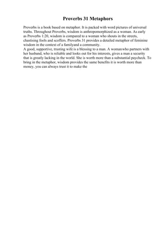 Proverbs 31 Metaphors
Proverbs is a book based on metaphor. It is packed with word pictures of universal
truths. Throughout Proverbs, wisdom is anthropomorphized as a woman. As early
as Proverbs 1:20, wisdom is compared to a woman who shouts in the streets,
chastising fools and scoffers. Proverbs 31 provides a detailed metaphor of feminine
wisdom in the context of a familyand a community.
A good, supportive, trusting wife is a blessing to a man. A womanwho partners with
her husband, who is reliable and looks out for his interests, gives a man a security
that is greatly lacking in the world. She is worth more than a substantial paycheck. To
bring in the metaphor, wisdom provides the same benefits it is worth more than
money, you can always trust it to make the
 