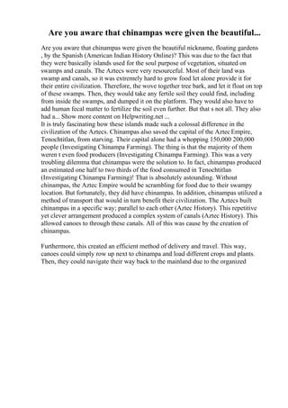 Are you aware that chinampas were given the beautiful...
Are you aware that chinampas were given the beautiful nickname, floating gardens
, by the Spanish (American Indian History Online)? This was due to the fact that
they were basically islands used for the soul purpose of vegetation, situated on
swamps and canals. The Aztecs were very resourceful. Most of their land was
swamp and canals, so it was extremely hard to grow food let alone provide it for
their entire civilization. Therefore, the wove together tree bark, and let it float on top
of these swamps. Then, they would take any fertile soil they could find, including
from inside the swamps, and dumped it on the platform. They would also have to
add human fecal matter to fertilize the soil even further. But that s not all. They also
had a... Show more content on Helpwriting.net ...
It is truly fascinating how these islands made such a colossal difference in the
civilization of the Aztecs. Chinampas also saved the capital of the AztecEmpire,
Tenochtitlan, from starving. Their capital alone had a whopping 150,000 200,000
people (Investigating Chinampa Farming). The thing is that the majority of them
weren t even food producers (Investigating Chinampa Farming). This was a very
troubling dilemma that chinampas were the solution to. In fact, chinampas produced
an estimated one half to two thirds of the food consumed in Tenochtitlan
(Investigating Chinampa Farming)! That is absolutely astounding. Without
chinampas, the Aztec Empire would be scrambling for food due to their swampy
location. But fortunately, they did have chinampas. In addition, chinampas utilized a
method of transport that would in turn benefit their civilization. The Aztecs built
chinampas in a specific way; parallel to each other (Aztec History). This repetitive
yet clever arrangement produced a complex system of canals (Aztec History). This
allowed canoes to through these canals. All of this was cause by the creation of
chinampas.
Furthermore, this created an efficient method of delivery and travel. This way,
canoes could simply row up next to chinampa and load different crops and plants.
Then, they could navigate their way back to the mainland due to the organized
 