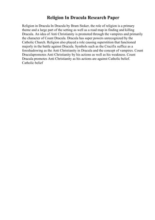 Religion In Dracula Research Paper
Religion in Dracula In Dracula by Bram Stoker, the role of religion is a primary
theme and a large part of the setting as well as a road map in finding and killing
Dracula. An idea of Anti Christianity is promoted through the vampires and primarily
the character of Count Dracula. Dracula has super powers unrecognized by the
Catholic Church. Religion also played a role causing superstition that functioned
majorly in the battle against Dracula. Symbols such as the Crucifix suffice as a
foreshadowing as the Anti Christianity in Dracula and the concept of vampires. Count
Draculapromotes Anti Christianity by his actions as well as his weakness. Count
Dracula promotes Anti Christianity as his actions are against Catholic belief.
Catholic belief
 