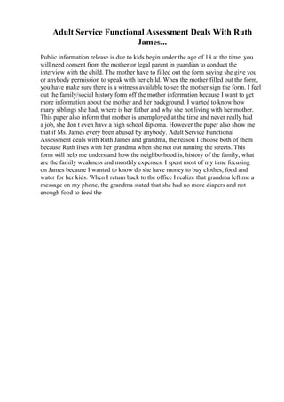 Adult Service Functional Assessment Deals With Ruth
James...
Public information release is due to kids begin under the age of 18 at the time, you
will need consent from the mother or legal parent in guardian to conduct the
interview with the child. The mother have to filled out the form saying she give you
or anybody permission to speak with her child. When the mother filled out the form,
you have make sure there is a witness available to see the mother sign the form. I feel
out the family/social history form off the mother information because I want to get
more information about the mother and her background. I wanted to know how
many siblings she had, where is her father and why she not living with her mother.
This paper also inform that mother is unemployed at the time and never really had
a job, she don t even have a high school diploma. However the paper also show me
that if Ms. James every been abused by anybody. Adult Service Functional
Assessment deals with Ruth James and grandma, the reason I choose both of them
because Ruth lives with her grandma when she not out running the streets. This
form will help me understand how the neighborhood is, history of the family, what
are the family weakness and monthly expenses. I spent most of my time focusing
on James because I wanted to know do she have money to buy clothes, food and
water for her kids. When I return back to the office I realize that grandma left me a
message on my phone, the grandma stated that she had no more diapers and not
enough food to feed the
 