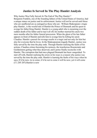 Justice Is Served In The Play Hamlet Analysis
Why Justice Was Fully Served At The End of The Play Hamlet ?
Benjamin Franklin, one of the founding fathers of the United States of America, had
a unique stance on justice and its enforcement: Justice will not be served until those
who are unaffected are as outraged as those who are . William Shakespeare s tragic
play Hamlet , is the woeful tale of Hamlet the Prince of Denmark and his quest to
avenge his father King Hamlet. Hamlet is a young adult who is mourning over the
sudden death of his father and to top it all off, his mother married his uncle two
mere months after his father funeral procession. When the ghost of his late father
appears in front of Hamlet and tells him to avenge him by killing his uncle
Claudius. Hamlet s pursuit for revenge results in a tragic end not only for him but
also for everyone that he loves. In the Shakespearean tragedy Hamlet , justice was
fully served by the time the play ends. Through Hamlet realising the faults of his
actions, Claudius crimes becoming his nemesis, the treacherous Rosencrantz and
Guildenstern getting what they deserved, and Laertes finally reconciles with
Hamlet. The corruption that had once plagued Denmark has been vanquished. To
start off with, Hamlet realising the errors in his ways is a reason why justice was
served by the time the play ends. Hamlet is learning the faults of his ways when he
says, If it be now, tis to come; if it be not to come it will be now; yet it will come
(5.1.205 207).Hamlet is now
 