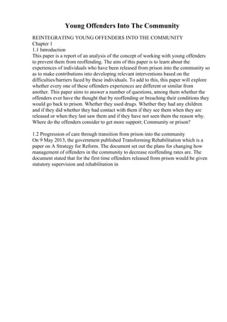 Young Offenders Into The Community
REINTEGRATING YOUNG OFFENDERS INTO THE COMMUNITY
Chapter 1
1.1 Introduction
This paper is a report of an analysis of the concept of working with young offenders
to prevent them from reoffending. The aim of this paper is to learn about the
experiences of individuals who have been released from prison into the community so
as to make contributions into developing relevant interventions based on the
difficulties/barriers faced by these individuals. To add to this, this paper will explore
whether every one of these offenders experiences are different or similar from
another. This paper aims to answer a number of questions, among them whether the
offenders ever have the thought that by reoffending or breaching their conditions they
would go back to prison. Whether they used drugs. Whether they had any children
and if they did whether they had contact with them if they see them when they are
released or when they last saw them and if they have not seen them the reason why.
Where do the offenders consider to get more support; Community or prison?
1.2 Progression of care through transition from prison into the community
On 9 May 2013, the government published Transforming Rehabilitation which is a
paper on A Strategy for Reform. The document set out the plans for changing how
management of offenders in the community to decrease reoffending rates are. The
document stated that for the first time offenders released from prison would be given
statutory supervision and rehabilitation in
 