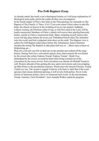 Pre-Trib Rapture Essay
As already stated, this book is not a theological treatise so I will keep explanations of
theological terms pithy and let the reader do their own investigation.
In the fourth chapter of Paul s first letter to the Thessalonians, he expounds on The
Rapture of The Church, (1 Thess. 4:16 17) an event where Christ comes to take His
bride, the church, to heaven in the twinkling of an eye (an instant). Suddenly,
without warning, all Christians either living, or who have died in the Lord, will be
bodily resurrected. Members of Christ s church will receive their glorified heavenly
bodies, similar to Christ s resurrection body. Many, including myself, believe this
event will take place before the seven year Tribulation Period when The Antichrist
rules the world, and God s judgment rains down on the earth. This Rapture view is
called, Pre Trib Rapture (takes place before The Tribulation). Some Christians
interpret the timing The Rapture to take place half way or ... Show more content on
Helpwriting.net ...
Pleas for a roll call vote fell on deaf ears as the presider just walked off the stage
bizarre. During Ted Cruz s convention speech, more chaos ensued. He was booed
by the crowd who yelled, Endorse Trump! Endorse Trump! . Heidi Cruz,
intimidated by the crowd, covered her head while being escorted out of the
convention by the secret service. Post convention was chaotic for Donald Trump as
well. Rumors abound of him quitting the race, party intervention and even propping
up Mike Pence as the presidential nominee. Weeks prior the General Election, Trump
s battle cry was, The system is rigged! I told my wife back in April that if the word
apostasy truly means defection/uprising, it will involve both parties. Never in the
history of American politics, have we witnessed such events. In the documentary,
Trump: America s Next President? , host Amanda Walker ended the program,
 