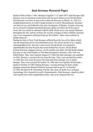 Jack Kerouac Research Paper
Kaitlyn Parker Parker 1 Mrs. McIntyre English 11 12 April 2017 Jack Kerouac Jack
Kerouac was an American writer known for his most famous novel On the Road.
Jack Kerouac was born as Jean Louis Lebris de Kerouac on March 12, 1922 in a
neighborhood known as Little Canada located in Lowell, Massachusetts. Kerouac
was born to Leo and Gabrielle who were immigrants of Quebec, Canada. Growing
up in a French Canadian household Kerouac spoke on french up till the age of
seven. He was raised in a Roman Catholic faith which was a very strong influence
throughout his life, and his writing. He was the youngest of three children. Kerouac
was a very imaginative child growing up. He created... Show more content on
Helpwriting.net ...
During his time in New York Kerouac suffered from the loss of his father which
was his inspiration for his first published novel, The Town and the City, a highly
autobiographical tale. Kerouac s next novel, On the Road, was marked as
unpublishable but later became the reason behind his success. On the Road
became Kerouac s biggest success. As his number one seller, On the Road marked
Kerouac as one of the leaders of The Beat Generation. Kerouac s first wife was
Edith Parker. They were married August 22, 1944, but their marriage was annulled
in 1945. Kerouac s second wife was Joan Haverty. They were married November
17,1950, but were soon divorced. His third and final marriage was to Stella
Sampas. They were married November 18, 1966 and were together till Kerouac s
death in October of 1969. During Kerouac s second marriage he had a single
daughter named Jan Michele Hackett. Kerouac died at age 47, on October
21,1969. He died in St. Petersburg, Florida. His cause of death was a stomach
hemorrhage. He is buried in Lowell, Massachusetts. After Kerouac s death his third
wife sealed most of his unpublished works, only to be released after her
 