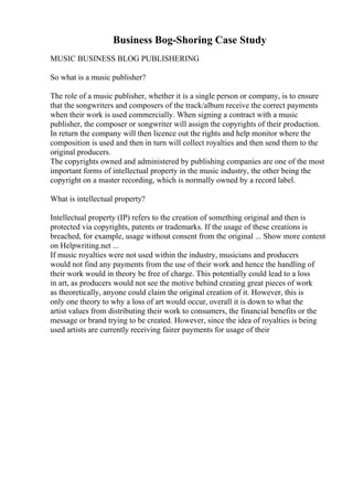 Business Bog-Shoring Case Study
MUSIC BUSINESS BLOG PUBLISHERING
So what is a music publisher?
The role of a music publisher, whether it is a single person or company, is to ensure
that the songwriters and composers of the track/album receive the correct payments
when their work is used commercially. When signing a contract with a music
publisher, the composer or songwriter will assign the copyrights of their production.
In return the company will then licence out the rights and help monitor where the
composition is used and then in turn will collect royalties and then send them to the
original producers.
The copyrights owned and administered by publishing companies are one of the most
important forms of intellectual property in the music industry, the other being the
copyright on a master recording, which is normally owned by a record label.
What is intellectual property?
Intellectual property (IP) refers to the creation of something original and then is
protected via copyrights, patents or trademarks. If the usage of these creations is
breached, for example, usage without consent from the original ... Show more content
on Helpwriting.net ...
If music royalties were not used within the industry, musicians and producers
would not find any payments from the use of their work and hence the handling of
their work would in theory be free of charge. This potentially could lead to a loss
in art, as producers would not see the motive behind creating great pieces of work
as theoretically, anyone could claim the original creation of it. However, this is
only one theory to why a loss of art would occur, overall it is down to what the
artist values from distributing their work to consumers, the financial benefits or the
message or brand trying to be created. However, since the idea of royalties is being
used artists are currently receiving fairer payments for usage of their
 
