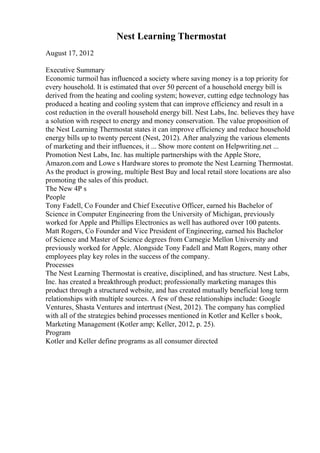 Nest Learning Thermostat
August 17, 2012
Executive Summary
Economic turmoil has influenced a society where saving money is a top priority for
every household. It is estimated that over 50 percent of a household energy bill is
derived from the heating and cooling system; however, cutting edge technology has
produced a heating and cooling system that can improve efficiency and result in a
cost reduction in the overall household energy bill. Nest Labs, Inc. believes they have
a solution with respect to energy and money conservation. The value proposition of
the Nest Learning Thermostat states it can improve efficiency and reduce household
energy bills up to twenty percent (Nest, 2012). After analyzing the various elements
of marketing and their influences, it ... Show more content on Helpwriting.net ...
Promotion Nest Labs, Inc. has multiple partnerships with the Apple Store,
Amazon.com and Lowe s Hardware stores to promote the Nest Learning Thermostat.
As the product is growing, multiple Best Buy and local retail store locations are also
promoting the sales of this product.
The New 4P s
People
Tony Fadell, Co Founder and Chief Executive Officer, earned his Bachelor of
Science in Computer Engineering from the University of Michigan, previously
worked for Apple and Phillips Electronics as well has authored over 100 patents.
Matt Rogers, Co Founder and Vice President of Engineering, earned his Bachelor
of Science and Master of Science degrees from Carnegie Mellon University and
previously worked for Apple. Alongside Tony Fadell and Matt Rogers, many other
employees play key roles in the success of the company.
Processes
The Nest Learning Thermostat is creative, disciplined, and has structure. Nest Labs,
Inc. has created a breakthrough product; professionally marketing manages this
product through a structured website, and has created mutually beneficial long term
relationships with multiple sources. A few of these relationships include: Google
Ventures, Shasta Ventures and intertrust (Nest, 2012). The company has complied
with all of the strategies behind processes mentioned in Kotler and Keller s book,
Marketing Management (Kotler amp; Keller, 2012, p. 25).
Program
Kotler and Keller define programs as all consumer directed
 