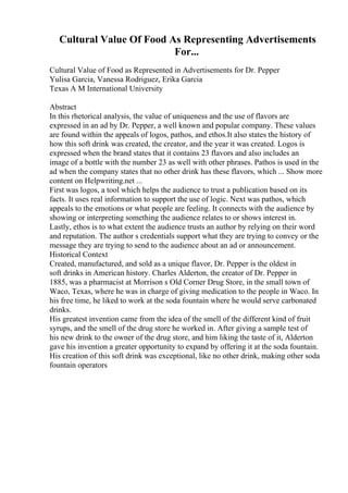 Cultural Value Of Food As Representing Advertisements
For...
Cultural Value of Food as Represented in Advertisements for Dr. Pepper
Yulisa Garcia, Vanessa Rodriguez, Erika Garcia
Texas A M International University
Abstract
In this rhetorical analysis, the value of uniqueness and the use of flavors are
expressed in an ad by Dr. Pepper, a well known and popular company. These values
are found within the appeals of logos, pathos, and ethos.It also states the history of
how this soft drink was created, the creator, and the year it was created. Logos is
expressed when the brand states that it contains 23 flavors and also includes an
image of a bottle with the number 23 as well with other phrases. Pathos is used in the
ad when the company states that no other drink has these flavors, which ... Show more
content on Helpwriting.net ...
First was logos, a tool which helps the audience to trust a publication based on its
facts. It uses real information to support the use of logic. Next was pathos, which
appeals to the emotions or what people are feeling. It connects with the audience by
showing or interpreting something the audience relates to or shows interest in.
Lastly, ethos is to what extent the audience trusts an author by relying on their word
and reputation. The author s credentials support what they are trying to convey or the
message they are trying to send to the audience about an ad or announcement.
Historical Context
Created, manufactured, and sold as a unique flavor, Dr. Pepper is the oldest in
soft drinks in American history. Charles Alderton, the creator of Dr. Pepper in
1885, was a pharmacist at Morrison s Old Corner Drug Store, in the small town of
Waco, Texas, where he was in charge of giving medication to the people in Waco. In
his free time, he liked to work at the soda fountain where he would serve carbonated
drinks.
His greatest invention came from the idea of the smell of the different kind of fruit
syrups, and the smell of the drug store he worked in. After giving a sample test of
his new drink to the owner of the drug store, and him liking the taste of it, Alderton
gave his invention a greater opportunity to expand by offering it at the soda fountain.
His creation of this soft drink was exceptional, like no other drink, making other soda
fountain operators
 