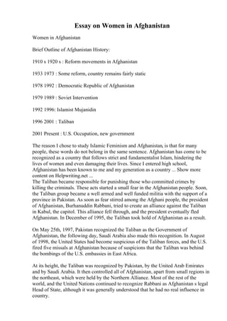 Essay on Women in Afghanistan
Women in Afghanistan
Brief Outline of Afghanistan History:
1910 s 1920 s : Reform movements in Afghanistan
1933 1973 : Some reform, country remains fairly static
1978 1992 : Democratic Republic of Afghanistan
1979 1989 : Soviet Intervention
1992 1996: Islamist Mujanidin
1996 2001 : Taliban
2001 Present : U.S. Occupation, new government
The reason I chose to study Islamic Feminism and Afghanistan, is that for many
people, these words do not belong in the same sentence. Afghanistan has come to be
recognized as a country that follows strict and fundamentalist Islam, hindering the
lives of women and even damaging their lives. Since I entered high school,
Afghanistan has been known to me and my generation as a country ... Show more
content on Helpwriting.net ...
The Taliban became responsible for punishing those who committed crimes by
killing the criminals. These acts started a small fear in the Afghanistan people. Soon,
the Taliban group became a well armed and well funded militia with the support of a
province in Pakistan. As soon as fear stirred among the Afghani people, the president
of Afghanistan, Burhanuddin Rabbani, tried to create an alliance against the Taliban
in Kabul, the capitol. This alliance fell through, and the president eventually fled
Afghanistan. In December of 1995, the Taliban took hold of Afghanistan as a result.
On May 25th, 1997, Pakistan recognized the Taliban as the Government of
Afghanistan, the following day, Saudi Arabia also made this recognition. In August
of 1998, the United States had become suspicious of the Taliban forces, and the U.S.
fired five missals at Afghanistan because of suspicions that the Taliban was behind
the bombings of the U.S. embassies in East Africa.
At its height, the Taliban was recognized by Pakistan, by the United Arab Emirates
and by Saudi Arabia. It then controlled all of Afghanistan, apart from small regions in
the northeast, which were held by the Northern Alliance. Most of the rest of the
world, and the United Nations continued to recognize Rabbani as Afghanistan s legal
Head of State, although it was generally understood that he had no real influence in
country.
 