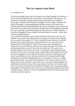 The Los Angeles Locos Hotel
Los Angeles Locos
I ll always remember the joy the Los Angeles Locos Hotel brought me in Mexico. I
never would ve thought the trip would consist such excitement. The night we saw
sea turtles laying eggs, going horseback riding on the beach, and watching a
stormy day. Leaving was the hard part, the people I ll never forget. Waking to the
noise of the people s morning gatherings, drifting to sleep as the ocean waves
collided with the sand. My grandmother woke me one morning to tell me where our
trip would lie this month. She revealed the location and I started jumping all around
the room, especially excited after finding out what activities would be included. A
week later I struggled to sleep, familiar with the feeling of too much ... Show more
content on Helpwriting.net ...
As we pulled into the giant resort, I had excitement written all over my face. We
grabbed our keys after what felt like hours of waiting. I ran up the stairs, keeping
my eyes open for the number 210 . Once I found the brown oak door, I ran inside
taking in every detail of the room. I opened the door to one room and saw the
dimmed, brown tiled bathroom. Then I ran across the room and opened the
sliding doors to see the balcony with the view of the entire back of the resort, the
enormous pool from one end of the resort to the other end. The ocean was so
beautiful and blue, It seemed to never end. I walked back inside and admired the
two beds, the way they were made and the orange ribbon in the middle of each bed.
We put our luggage away and spent the first day by the pool, exploring the resort.
Soon it was dark and we were walking on the beach. We noticed colorful lights
coming from a small glass building up close to a mountain. Curiously we walked
up the path of stairs, we entered what looked like a club. Once me and my friend
Daniel saw the male strippers in neon underwear we ran back outside laughing. We
walked back towards the center of the resort and saw that they were having a party.
There were chairs all around, the room filled with people. They were playing games
and laughing. We found open seats and sat down, joining them laughing at the people
s attempts to play charades. At 2 am we headed back to the hotel room and got some
rest because the next day was
 