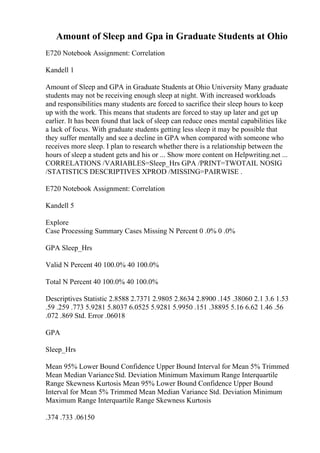 Amount of Sleep and Gpa in Graduate Students at Ohio
E720 Notebook Assignment: Correlation
Kandell 1
Amount of Sleep and GPA in Graduate Students at Ohio University Many graduate
students may not be receiving enough sleep at night. With increased workloads
and responsibilities many students are forced to sacrifice their sleep hours to keep
up with the work. This means that students are forced to stay up later and get up
earlier. It has been found that lack of sleep can reduce ones mental capabilities like
a lack of focus. With graduate students getting less sleep it may be possible that
they suffer mentally and see a decline in GPA when compared with someone who
receives more sleep. I plan to research whether there is a relationship between the
hours of sleep a student gets and his or ... Show more content on Helpwriting.net ...
CORRELATIONS /VARIABLES=Sleep_Hrs GPA /PRINT=TWOTAIL NOSIG
/STATISTICS DESCRIPTIVES XPROD /MISSING=PAIRWISE .
E720 Notebook Assignment: Correlation
Kandell 5
Explore
Case Processing Summary Cases Missing N Percent 0 .0% 0 .0%
GPA Sleep_Hrs
Valid N Percent 40 100.0% 40 100.0%
Total N Percent 40 100.0% 40 100.0%
Descriptives Statistic 2.8588 2.7371 2.9805 2.8634 2.8900 .145 .38060 2.1 3.6 1.53
.59 .259 .773 5.9281 5.8037 6.0525 5.9281 5.9950 .151 .38895 5.16 6.62 1.46 .56
.072 .869 Std. Error .06018
GPA
Sleep_Hrs
Mean 95% Lower Bound Confidence Upper Bound Interval for Mean 5% Trimmed
Mean Median VarianceStd. Deviation Minimum Maximum Range Interquartile
Range Skewness Kurtosis Mean 95% Lower Bound Confidence Upper Bound
Interval for Mean 5% Trimmed Mean Median Variance Std. Deviation Minimum
Maximum Range Interquartile Range Skewness Kurtosis
.374 .733 .06150
 