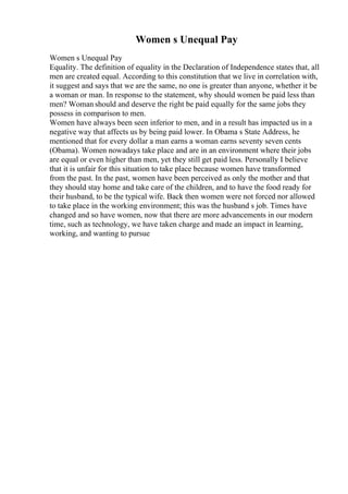 Women s Unequal Pay
Women s Unequal Pay
Equality. The definition of equality in the Declaration of Independence states that, all
men are created equal. According to this constitution that we live in correlation with,
it suggest and says that we are the same, no one is greater than anyone, whether it be
a woman or man. In response to the statement, why should women be paid less than
men? Woman should and deserve the right be paid equally for the same jobs they
possess in comparison to men.
Women have always been seen inferior to men, and in a result has impacted us in a
negative way that affects us by being paid lower. In Obama s State Address, he
mentioned that for every dollar a man earns a woman earns seventy seven cents
(Obama). Women nowadays take place and are in an environment where their jobs
are equal or even higher than men, yet they still get paid less. Personally I believe
that it is unfair for this situation to take place because women have transformed
from the past. In the past, women have been perceived as only the mother and that
they should stay home and take care of the children, and to have the food ready for
their husband, to be the typical wife. Back then women were not forced nor allowed
to take place in the working environment; this was the husband s job. Times have
changed and so have women, now that there are more advancements in our modern
time, such as technology, we have taken charge and made an impact in learning,
working, and wanting to pursue
 