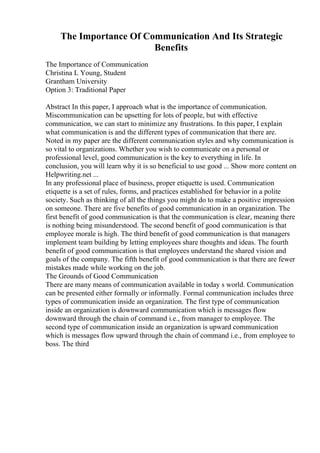 The Importance Of Communication And Its Strategic
Benefits
The Importance of Communication
Christina L Young, Student
Grantham University
Option 3: Traditional Paper
Abstract In this paper, I approach what is the importance of communication.
Miscommunication can be upsetting for lots of people, but with effective
communication, we can start to minimize any frustrations. In this paper, I explain
what communication is and the different types of communication that there are.
Noted in my paper are the different communication styles and why communication is
so vital to organizations. Whether you wish to communicate on a personal or
professional level, good communication is the key to everything in life. In
conclusion, you will learn why it is so beneficial to use good ... Show more content on
Helpwriting.net ...
In any professional place of business, proper etiquette is used. Communication
etiquette is a set of rules, forms, and practices established for behavior in a polite
society. Such as thinking of all the things you might do to make a positive impression
on someone. There are five benefits of good communication in an organization. The
first benefit of good communication is that the communication is clear, meaning there
is nothing being misunderstood. The second benefit of good communication is that
employee morale is high. The third benefit of good communication is that managers
implement team building by letting employees share thoughts and ideas. The fourth
benefit of good communication is that employees understand the shared vision and
goals of the company. The fifth benefit of good communication is that there are fewer
mistakes made while working on the job.
The Grounds of Good Communication
There are many means of communication available in today s world. Communication
can be presented either formally or informally. Formal communication includes three
types of communication inside an organization. The first type of communication
inside an organization is downward communication which is messages flow
downward through the chain of command i.e., from manager to employee. The
second type of communication inside an organization is upward communication
which is messages flow upward through the chain of command i.e., from employee to
boss. The third
 