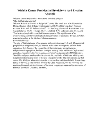 Wichita Kansas Presidential Breakdown And Election
Analysis
Wichita Kansas Presidential Breakdown Election Analysis
Who did Wichita vote for?
Wichita, Kansas is situated in Sedgwick County. The result was a 56.1% vote for
Donald Trump, while Hillary Clinton received 36.9% of the vote. Gary Johnson
received 4.9% and Jill Stein received 2.1%. Similarly, the overall Kansas state vote
was as follows: 57.2% (Trump), 36.1% (Clinton), 4.7% (Johnson), and 2% (Stein).
This is from both Politico and Wichita newspapers. The significance of an
overwhelming vote for Trump reflects the correlation to economic divides, as voters
may feel attached to the ideals of a better economy.
Economic Divide:
The city of Wichita is one of the poorest and most distressed [...] with 42 percent of
people below the poverty line, so one can make some assumptions on how these
Americans feel. Some of the issues the city faces includes unemployment,
neighborhood segregation, business changes, poverty rates, and lack of high school
education (Voorhis: http://www.kansas.com/news/business/article62470722.html).
Wealthier neighborhoods tend to be outside the city limits of Wichita, while poorer
neighborhoods make up most of the city s neighborhoods. The implications are that
Areas, like Wichita, where the industrial economy has traditionally held firmest have
really suffered [...] These trends predate the Great Recession, but the recovery has
continued to accelerate the fortunes of the most prosperous areas and the downturn of
the most distressed (Voorhis). In effect,
 
