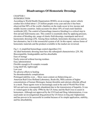 Disadvantages Of Hemostatic Dressings
CHAPTER 1
INTRODUCTION
According to World Health Organisation (WHO), on an average, motor vehicle
crashes have killed about 1.25 million people every year and also it has been
observed that 90% of the world s fatalities on the roads occur in low income and
middle income countries. India accounts for about 10% of road crash fatalities
worldwide [45]. The control of hemorrhage (massive bleeding) is a critical step in
first aid and field trauma care. This control is essentially done by applying pressure,
elevation of bleeding site, usage of elastic field dressings, tourniquets and novel
haemostatic dressings [29]. Among these methods, hemostatic dressings are used as
last alternative, but it is the resourceful system of all. In this report, various forms of
hemostatic materials and the products available in the market are reviewed.
Fig 1: A simplified hemorrhage control algorithm [31]
An ideal hemostatic dressing must have the subsequent characteristics: [29, 38]
Biocompatible, biodegradable and bio absorbable
Ease of storage
Easily removed without leaving residues
Easy administration
Flexible enough to fit complex wounds
Long shelf life, lightweight
Low cost
No adverse effects to healing
No thromboembolic complications
Prolonged stability even ... Show more content on Helpwriting.net ...
American Red Cross Holland Laboratory, Rockville, MD) consists of higher
concentrations of human fibrinogen, human thrombin and calcium chloride affixed
in a mesh. These agents were in increasingly used at the end of World War II but
fell out and were consequently abandoned due to the transmission of hepatitis. It was
re visited again in the early 1990s by the US Army and the Red Cross to assist in
hemostasis. Although not approved by the US Food and Drug Administration, it was
used under an investigational drug protocol by US forces in Iraq and Afghanistan
and has proven to be successful in combat because of its simple application, stability,
and bio absorbability
 