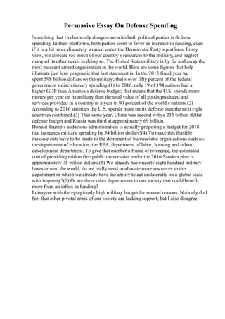 Persuasive Essay On Defense Spending
Something that I vehemently disagree on with both political parties is defense
spending. In their platforms, both parties seem to favor an increase in funding, even
if it is a bit more discretely worded under the Democratic Party s platform. In my
view, we allocate too much of our country s resources to the military, and neglect
many of its other needs in doing so. The United Statesmilitary is by far and away the
most puissant armed organization in the world. Here are some figures that help
illustrate just how pragmatic that last statement is. In the 2015 fiscal year we
spent 598 billion dollars on the military; that s over fifty percent of the federal
government s discretionary spending.(1) In 2016, only 19 of 194 nations had a
higher GDP than America s defense budget; that means that the U.S. spends more
money per year on its military than the total value of all goods produced and
services provided in a country in a year in 90 percent of the world s nations.(2)
According to 2016 statistics the U.S. spends more on its defense than the next eight
countries combined.(3) That same year, China was second with a 215 billion dollar
defense budget and Russia was third at approximately 69 billion.
Donald Trump s audacious administration is actually proposing a budget for 2018
that increases military spending by 54 billion dollars!(4) To make this feasible
massive cuts have to be made to the detriment of bureaucratic organizations such as:
the department of education, the EPA, department of labor, housing and urban
development department. To give that number a frame of reference, the estimated
cost of providing tuition free public universities under the 2016 Sanders plan is
approximately 75 billion dollars.(5) We already have nearly eight hundred military
bases around the world, do we really need to allocate more resources to this
department in which we already have the ability to act unilaterally on a global scale
with impunity?(6) Or are there other departments in our society that could benefit
more from an influx in funding?
I disagree with the egregiously high military budget for several reasons. Not only do I
feel that other pivotal areas of our society are lacking support, but I also disagree
 