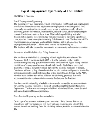 Equal Employment Opportunity At The Institute
SECTION II Diversity
Equal Employment Opportunity
The Institute provides equal employment opportunities (EEO) in all our employment
practices to all employees and applicants for employment without regard to race,
color, religion, national origin, gender, age, sexual orientation, gender identity,
disability, genetic information, marital status, military status, or any other category
protected by federal, state, or local laws. This includes prohibiting unlawful
discrimination against those associated with or perceived to belong to a protected
class, whether or not an employee actually falls into such class. The Institute s EEO
practices are upheld in every location that it operates and in all aspects of the
employment relationship, ... Show more content on Helpwriting.net ...
The Institute will take reasonable measures to accommodate such employees needs.
Americans with Disabilities Act Policy Statement
The Institute is committed to complying with all applicable provisions of the
Americans With Disabilities Act ( ADA ). It is the Institute s policy not to
discriminate against any qualified employee or applicant with regard to any terms or
conditions of employment because of such individual s disability or perceived
disability so long as the employee can perform the essential functions of the job.
Consistent with this policy of nondiscrimination, the Institute will provide reasonable
accommodations to a qualified individual with a disability, as defined by the ADA,
who has made the Institute aware of his or her disability, provided that such
accommodation does not constitute an undue hardship on the Institute.
Employees with a disability who believe they need a reasonable accommodation to
perform the essential functions of their job should contact the Human Resources
Department. The Institute encourages individuals with disabilities to come forward
and request reasonable accommodation.
Procedure for Requesting an Accommodation
On receipt of an accommodation request, a member of the Human Resources
Department and your supervisor will meet with you to discuss and identify the
precise limitations resulting from the disability and the potential accommodation that
The
 