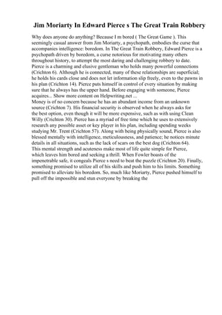 Jim Moriarty In Edward Pierce s The Great Train Robbery
Why does anyone do anything? Because I m bored ( The Great Game ). This
seemingly casual answer from Jim Moriarty, a psychopath, embodies the curse that
accompanies intelligence: boredom. In The Great Train Robbery, Edward Pierce is a
psychopath driven by boredom, a curse notorious for motivating many others
throughout history, to attempt the most daring and challenging robbery to date.
Pierce is a charming and elusive gentleman who holds many powerful connections
(Crichton 6). Although he is connected, many of these relationships are superficial;
he holds his cards close and does not let information slip freely, even to the pawns in
his plan (Crichton 14). Pierce puts himself in control of every situation by making
sure that he always has the upper hand. Before engaging with someone, Pierce
acquires... Show more content on Helpwriting.net ...
Money is of no concern because he has an abundant income from an unknown
source (Crichton 7). His financial security is observed when he always asks for
the best option, even though it will be more expensive, such as with using Clean
Willy (Crichton 30). Pierce has a myriad of free time which he uses to extensively
research any possible asset or key player in his plan, including spending weeks
studying Mr. Trent (Crichton 57). Along with being physically sound, Pierce is also
blessed mentally with intelligence, meticulousness, and patience; he notices minute
details in all situations, such as the lack of scars on the best dog (Crichton 64).
This mental strength and acuteness make most of life quite simple for Pierce,
which leaves him bored and seeking a thrill. When Fowler boasts of the
impenetrable safe, it congeals Pierce s need to beat the puzzle (Crichton 20). Finally,
something promised to utilize all of his skills and push him to his limits. Something
promised to alleviate his boredom. So, much like Moriarty, Pierce pushed himself to
pull off the impossible and stun everyone by breaking the
 