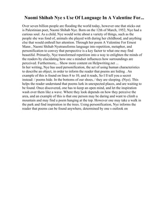 Naomi Shihab Nye s Use Of Language In A Valentine For...
Over seven billion people are flooding the world today, however one that sticks out
is Palestinian poet, Naomi Shihab Nye. Born on the 12th of March, 1952, Nye had a
curious soul. As a child, Nye would write about a variety of things, such as the
people she was fond of, animals she played with during her childhood, and anything
else that would enthrall her attention. Through her poem A Valentine For Ernest
Mann , Naomi Shihab Nyetransforms language into repetition, metaphor, and
personification to convey that perspective is a key factor to what one may find
beautiful. Primarily, Nye transformed repetition into a way to enlighten the minds of
the readers by elucidating how one s mindset influences how surroundings are
perceived. Furthermore,... Show more content on Helpwriting.net ...
In her writing, Nye has used personification, the act of using human characteristics
to describe an object, in order to inform the reader that poems are hiding . An
example of this is found on lines 8 to 10, and it reads, So I ll tell you a secret
instead: / poems hide. In the bottoms of our shoes, / they are sleeping. (Nye). This
helps the reader understand that poems lurk in unexpected places, and are waiting to
be found. Once discovered, one has to keep an open mind, and let the inspiration
wash over them like a wave. Where they look depends on how they perceive the
area, and an example of this is that one person may be daring and want to climb a
mountain and may find a poem hanging at the top. However one may take a walk in
the park and find inspiration in the trees. Using personification, Nye informs the
reader that poems can be found anywhere, determined by one s outlook on
 