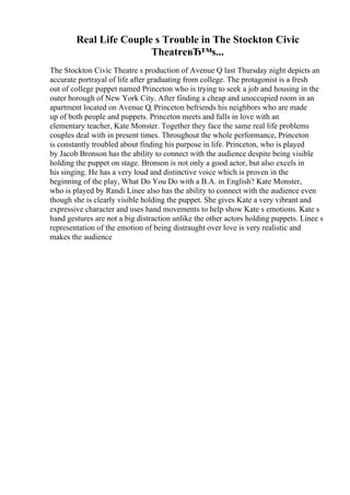 Real Life Couple s Trouble in The Stockton Civic
TheatreвЂ™s...
The Stockton Civic Theatre s production of Avenue Q last Thursday night depicts an
accurate portrayal of life after graduating from college. The protagonist is a fresh
out of college puppet named Princeton who is trying to seek a job and housing in the
outer borough of New York City. After finding a cheap and unoccupied room in an
apartment located on Avenue Q, Princeton befriends his neighbors who are made
up of both people and puppets. Princeton meets and falls in love with an
elementary teacher, Kate Monster. Together they face the same real life problems
couples deal with in present times. Throughout the whole performance, Princeton
is constantly troubled about finding his purpose in life. Princeton, who is played
by Jacob Bronson has the ability to connect with the audience despite being visible
holding the puppet on stage. Bronson is not only a good actor, but also excels in
his singing. He has a very loud and distinctive voice which is proven in the
beginning of the play, What Do You Do with a B.A. in English? Kate Monster,
who is played by Randi Linee also has the ability to connect with the audience even
though she is clearly visible holding the puppet. She gives Kate a very vibrant and
expressive character and uses hand movements to help show Kate s emotions. Kate s
hand gestures are not a big distraction unlike the other actors holding puppets. Linee s
representation of the emotion of being distraught over love is very realistic and
makes the audience
 