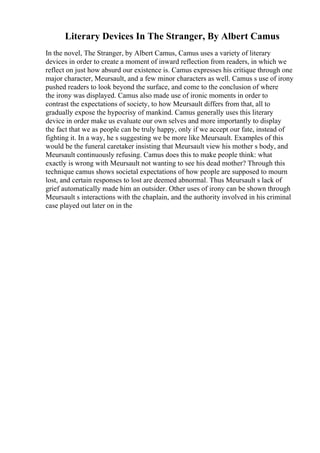 Literary Devices In The Stranger, By Albert Camus
In the novel, The Stranger, by Albert Camus, Camus uses a variety of literary
devices in order to create a moment of inward reflection from readers, in which we
reflect on just how absurd our existence is. Camus expresses his critique through one
major character, Meursault, and a few minor characters as well. Camus s use of irony
pushed readers to look beyond the surface, and come to the conclusion of where
the irony was displayed. Camus also made use of ironic moments in order to
contrast the expectations of society, to how Meursault differs from that, all to
gradually expose the hypocrisy of mankind. Camus generally uses this literary
device in order make us evaluate our own selves and more importantly to display
the fact that we as people can be truly happy, only if we accept our fate, instead of
fighting it. In a way, he s suggesting we be more like Meursault. Examples of this
would be the funeral caretaker insisting that Meursault view his mother s body, and
Meursault continuously refusing. Camus does this to make people think: what
exactly is wrong with Meursault not wanting to see his dead mother? Through this
technique camus shows societal expectations of how people are supposed to mourn
lost, and certain responses to lost are deemed abnormal. Thus Meursault s lack of
grief automatically made him an outsider. Other uses of irony can be shown through
Meursault s interactions with the chaplain, and the authority involved in his criminal
case played out later on in the
 