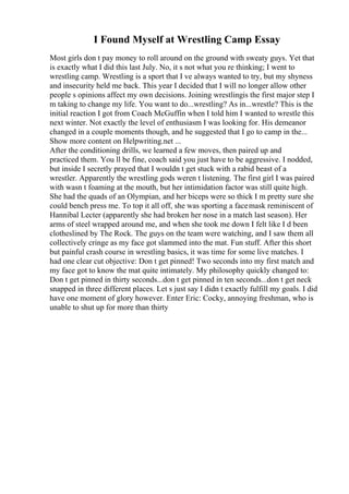 I Found Myself at Wrestling Camp Essay
Most girls don t pay money to roll around on the ground with sweaty guys. Yet that
is exactly what I did this last July. No, it s not what you re thinking; I went to
wrestling camp. Wrestling is a sport that I ve always wanted to try, but my shyness
and insecurity held me back. This year I decided that I will no longer allow other
people s opinions affect my own decisions. Joining wrestlingis the first major step I
m taking to change my life. You want to do...wrestling? As in...wrestle? This is the
initial reaction I got from Coach McGuffin when I told him I wanted to wrestle this
next winter. Not exactly the level of enthusiasm I was looking for. His demeanor
changed in a couple moments though, and he suggested that I go to camp in the...
Show more content on Helpwriting.net ...
After the conditioning drills, we learned a few moves, then paired up and
practiced them. You ll be fine, coach said you just have to be aggressive. I nodded,
but inside I secretly prayed that I wouldn t get stuck with a rabid beast of a
wrestler. Apparently the wrestling gods weren t listening. The first girl I was paired
with wasn t foaming at the mouth, but her intimidation factor was still quite high.
She had the quads of an Olympian, and her biceps were so thick I m pretty sure she
could bench press me. To top it all off, she was sporting a facemask reminiscent of
Hannibal Lecter (apparently she had broken her nose in a match last season). Her
arms of steel wrapped around me, and when she took me down I felt like I d been
clotheslined by The Rock. The guys on the team were watching, and I saw them all
collectively cringe as my face got slammed into the mat. Fun stuff. After this short
but painful crash course in wrestling basics, it was time for some live matches. I
had one clear cut objective: Don t get pinned! Two seconds into my first match and
my face got to know the mat quite intimately. My philosophy quickly changed to:
Don t get pinned in thirty seconds...don t get pinned in ten seconds...don t get neck
snapped in three different places. Let s just say I didn t exactly fulfill my goals. I did
have one moment of glory however. Enter Eric: Cocky, annoying freshman, who is
unable to shut up for more than thirty
 