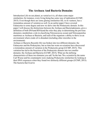 The Archaea And Bacteria Domains
Introduction Life on our planet, as varied as it is, all share some major
similarities; for instance, every living being has some way of replication (UCMP,
2015). Even though there are some glaring similarities life, in its vastness, has a
tremendous amount of variation as well. In an earlier paper I have covered
Eukaryotes to some degree and now we delve into the Prokaryotic domain. In this
paper I will discuss the distinctions between the Archaea and Bacteriadomains, give a
definition of both DNAand RNA(and the roles they play in determining the previous
domains), metabolism s role in classifying Nitrosococcus oceani and Nitrosopumilus
maritimus as Archaea or Bacteria, and each of the organism s ability to thrive in an
environment where crude oil is abundant (including other microbes in the
environment).
Archaea or Bacteria Recently life was broken into two different domains: the
Eukaryotes and the Prokaryotes, but as time has worn on scientists have discovered
a tremendous amount of variation in the Prokaryotic group (UCMP, 2015). This
variation has led to the bisection of the Prokaryotic domain into two smaller
domains: the Archaea and Bacteria (UCMP, 2015). What are the defining
characteristics of these two domains you ask? In the late 70s a scientist by the name
Carl Woese and his counterparts were studying Prokaryotic similarities by looking at
their DNA sequences when they found two distinctly different groups (UCMP, 2015).
The bacteria that lived in
 